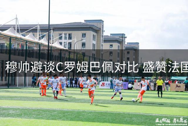 穆帅避谈C罗姆巴佩对比 盛赞法国前锋创造历史